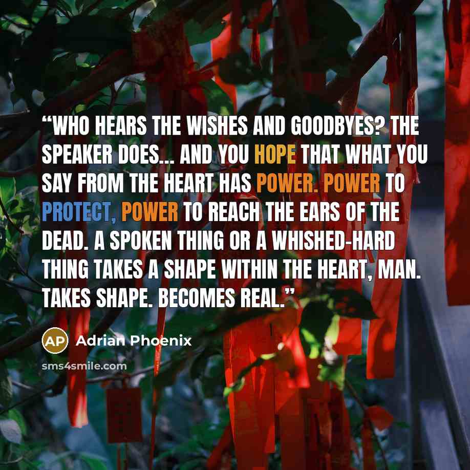 “Who hears the wishes and goodbyes? The speaker does… And you hope that what you say from the heart has power. Power to protect, power to reach the ears of the dead. A spoken thing or a whished-hard thing takes a shape within the heart, man. Takes shape. Becomes real.” quote by Adrian Phoenix