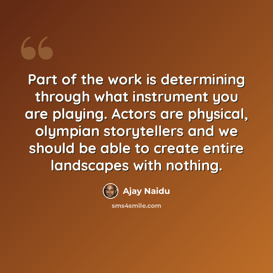 “Part of the work is determining through what instrument you are playing. Actors are physical, olympian storytellers and we should be able to create entire landscapes with nothing.” quote by Ajay Naidu