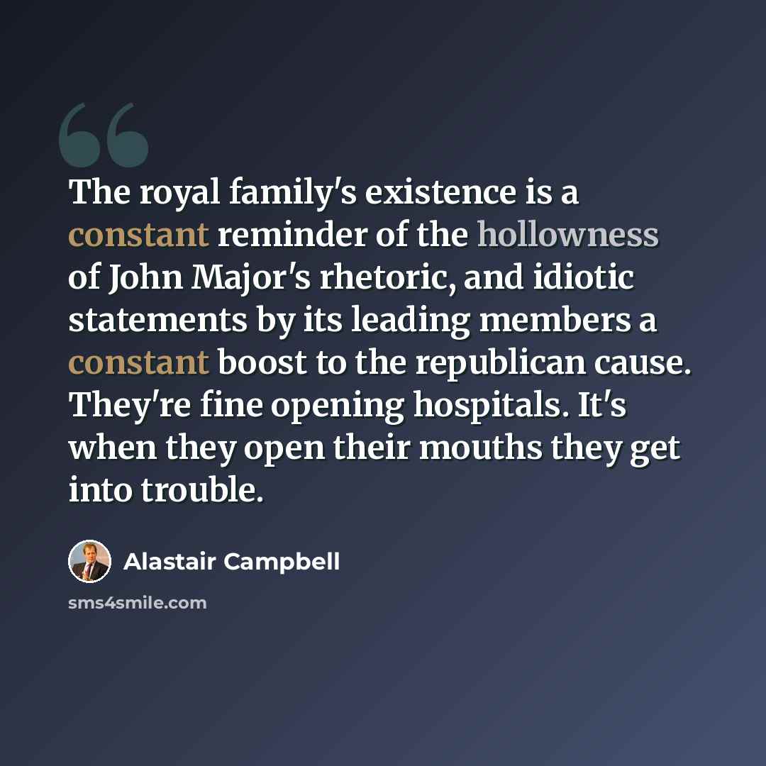 “The royal family's existence is a constant reminder of the hollowness of John Major's rhetoric, and idiotic statements by its leading members a constant boost to the republican cause. They're fine opening hospitals. It's when they open their mouths they get into trouble.” quote by Alastair Campbell