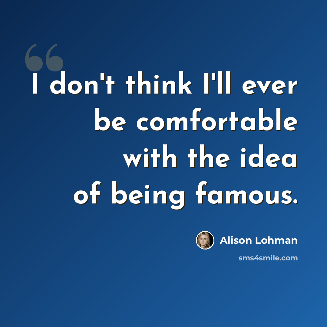 “I don't think I'll ever be comfortable with the idea of being famous.” quote by Alison Lohman