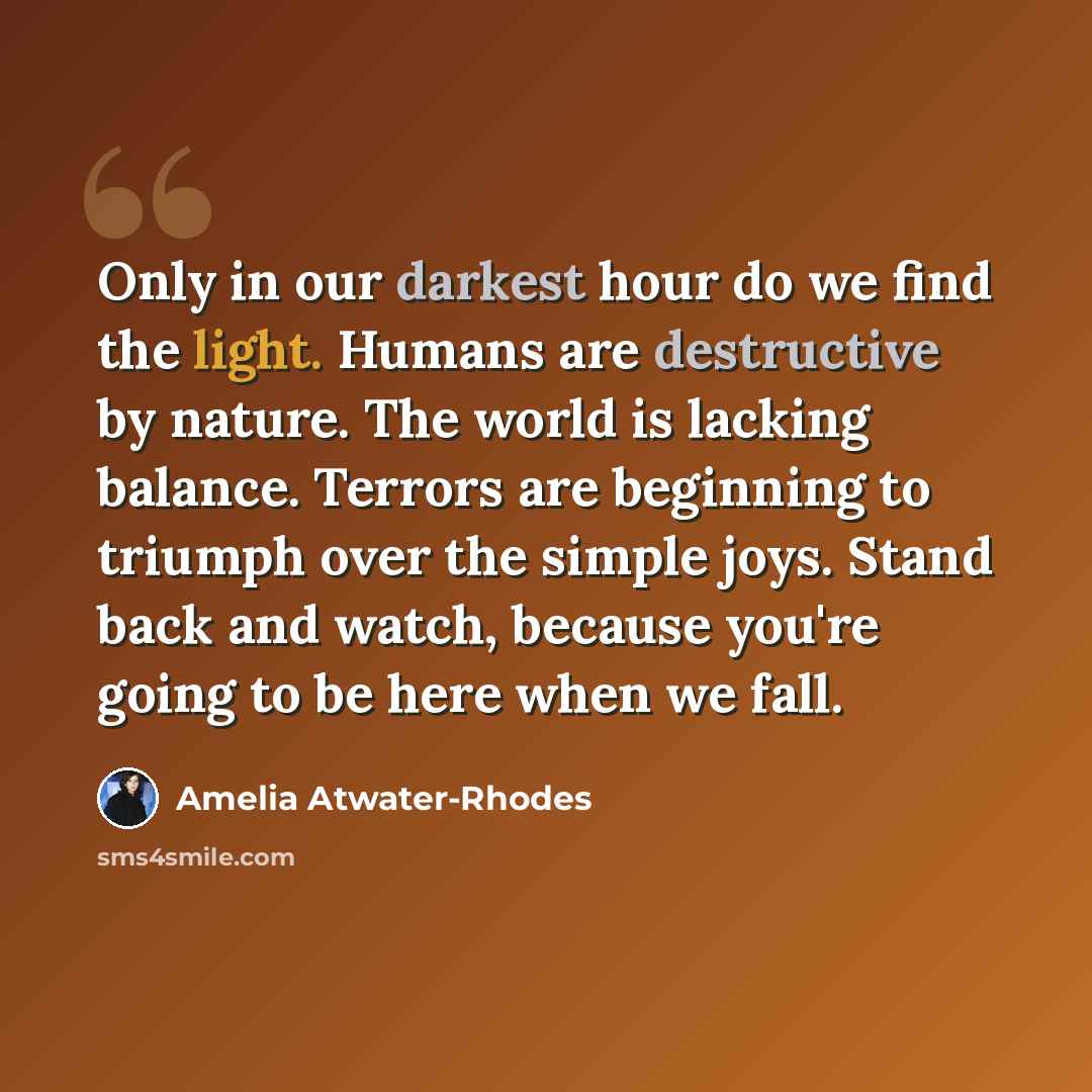 “Only in our darkest hour do we find the light. Humans are destructive by nature. The world is lacking balance. Terrors are beginning to triumph over the simple joys. Stand back and watch, because you're going to be here when we fall.” quote by Amelia Atwater-Rhodes