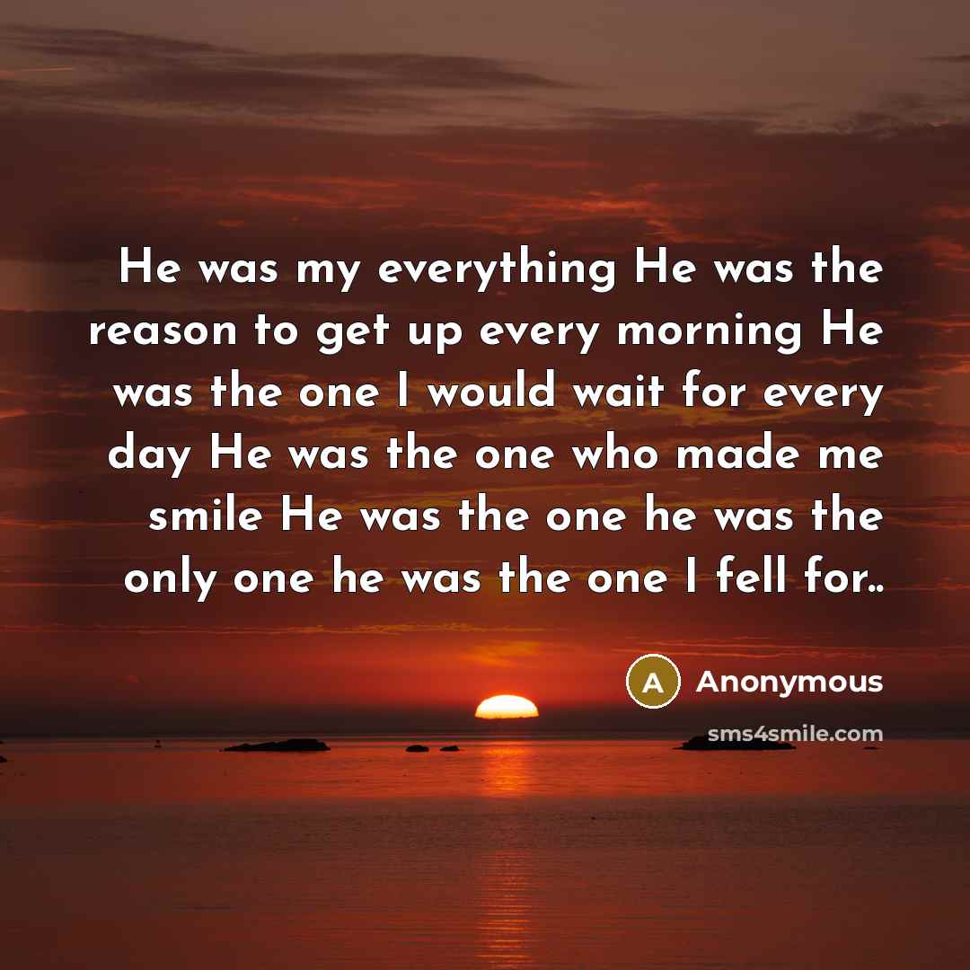 “He was my everything He was the reason to get up every morning He was the one I would wait for every day He was the one who made me smile He was the one he was the only one he was the one I fell for..” quote by Anonymous