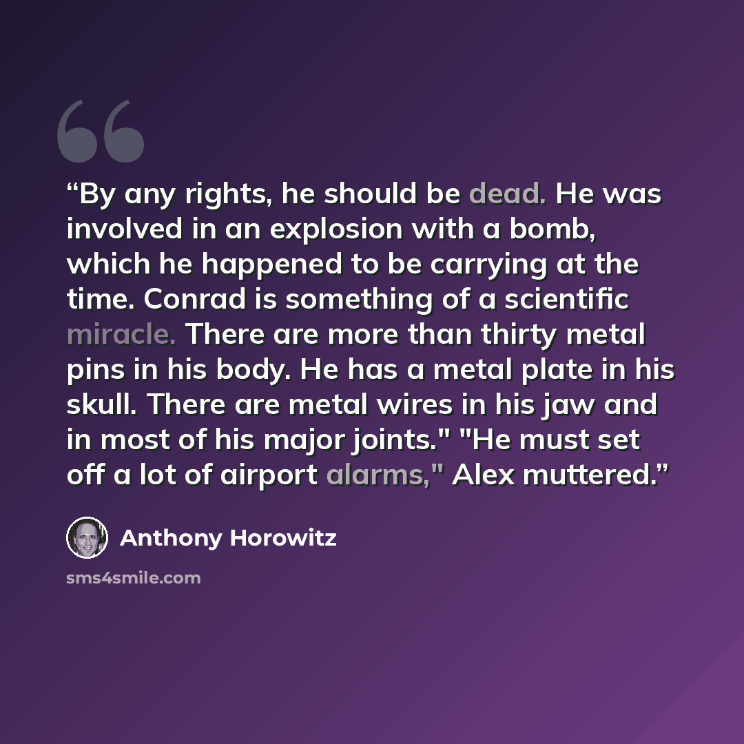 “By any rights, he should be dead. He was involved in an explosion with a bomb, which he happened to be carrying at the time. Conrad is something of a scientific miracle. There are more than thirty metal pins in his body. He has a metal plate in his skull. There are metal wires in his jaw and in…” quote by Anthony Horowitz