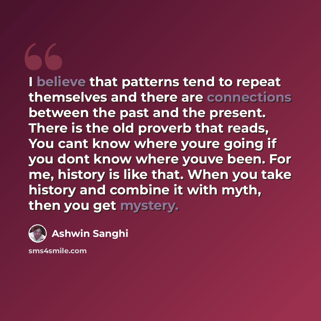 “I believe that patterns tend to repeat themselves and there are connections between the past and the present. There is the old proverb that reads, You cant know where youre going if you dont know where youve been. For me, history is like that. When you take history and combine it with myth, then…” quote by Ashwin Sanghi