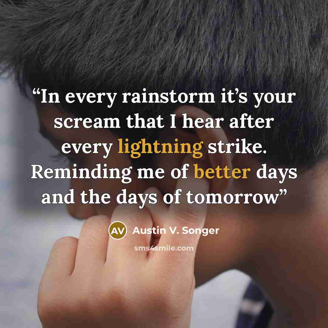 “In every rainstorm it’s your scream that I hear after every lightning strike. Reminding me of better days and the days of tomorrow” quote by Austin V. Songer