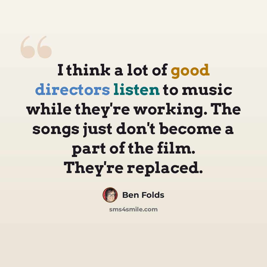 “I think a lot of good directors listen to music while they're working. The songs just don't become a part of the film. They're replaced.” quote by Ben Folds