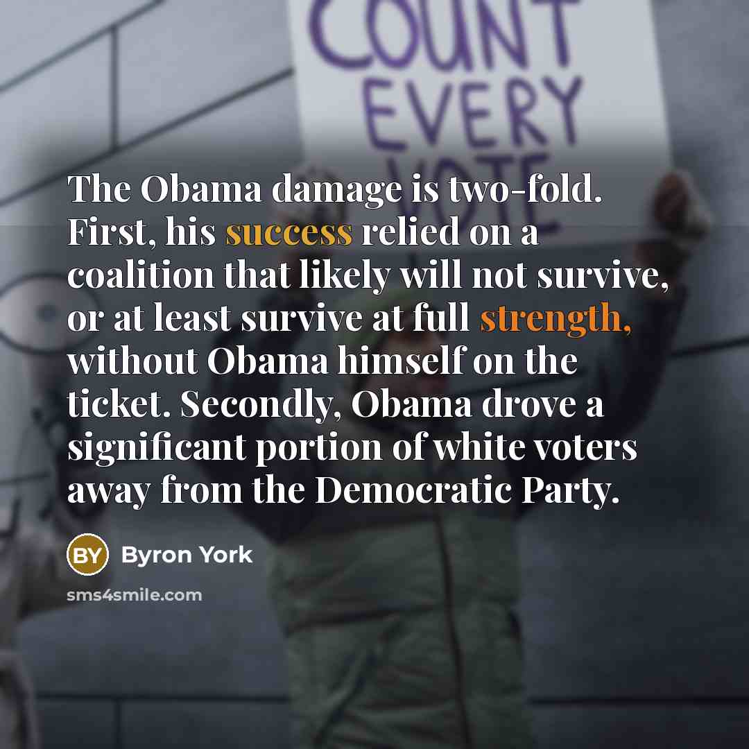“The Obama damage is two-fold. First, his success relied on a coalition that likely will not survive, or at least survive at full strength, without Obama himself on the ticket. Secondly, Obama drove a significant portion of white voters away from the Democratic Party.” quote by Byron York