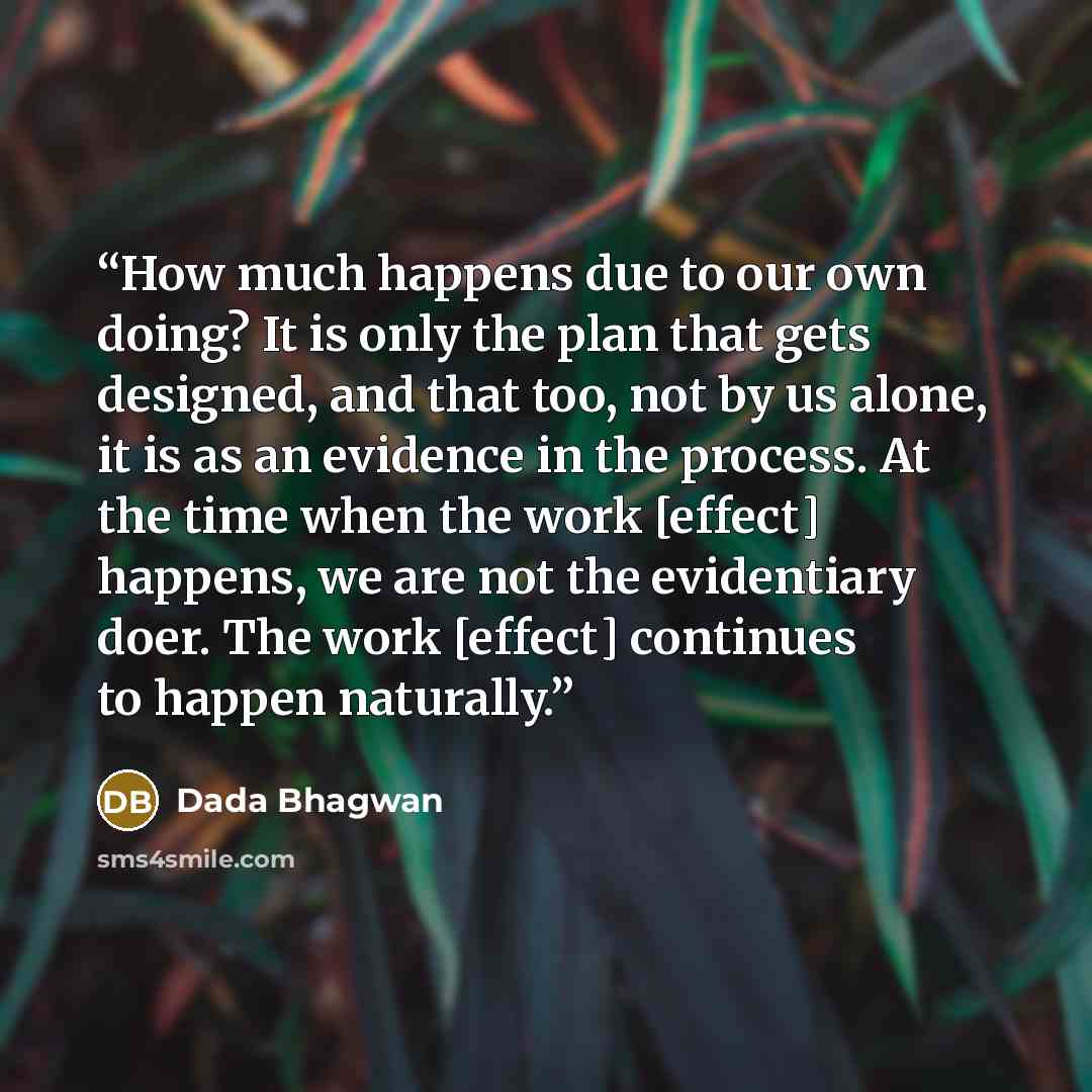 “How much happens due to our own doing? It is only the plan that gets designed, and that too, not by us alone, it is as an evidence in the process. At the time when the work [effect] happens, we are not the evidentiary doer. The work [effect] continues to happen naturally.” quote by Dada Bhagwan