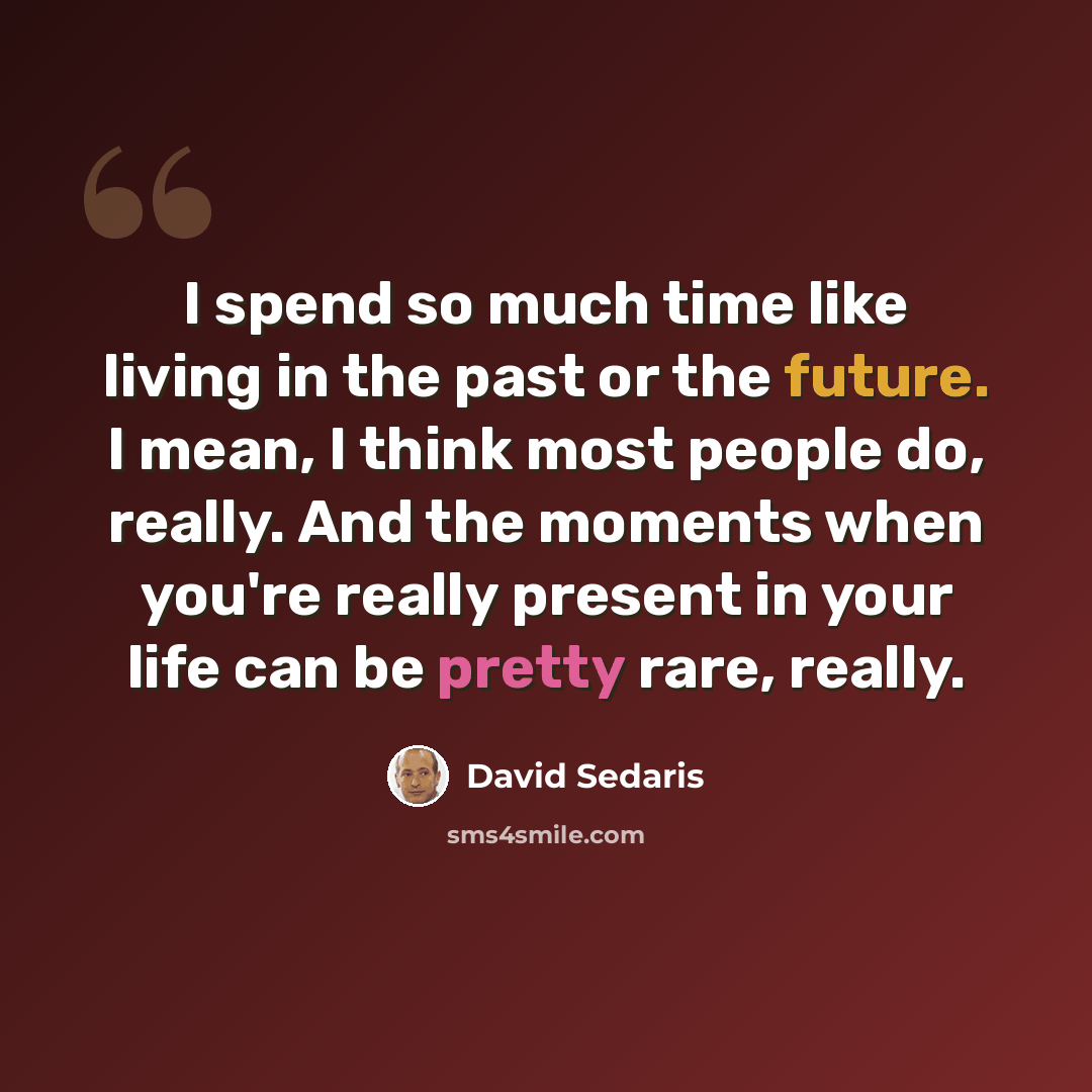 “I spend so much time like living in the past or the future. I mean, I think most people do, really. And the moments when you're really present in your life can be pretty rare, really.” quote by David Sedaris