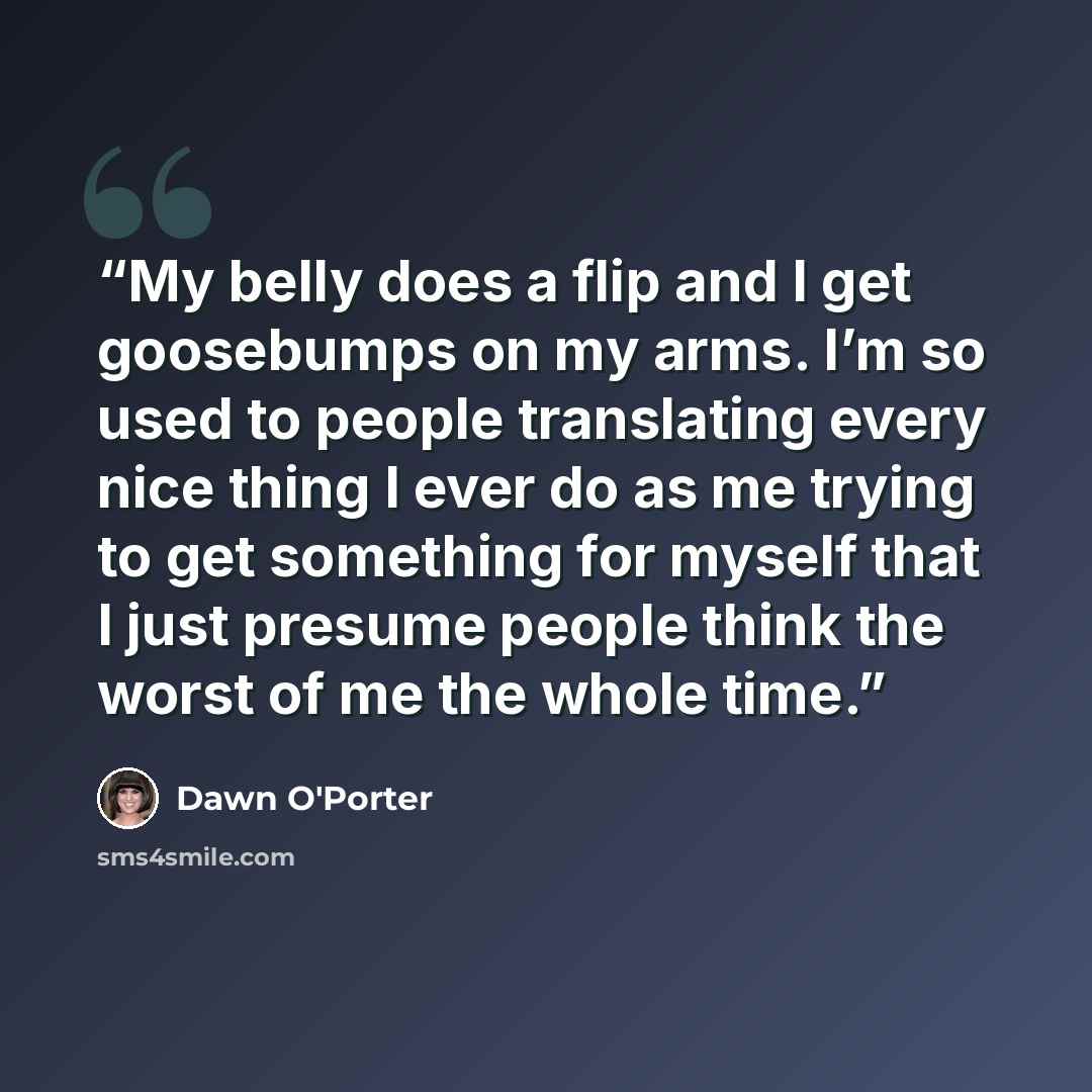 “My belly does a flip and I get goosebumps on my arms. I’m so used to people translating every nice thing I ever do as me trying to get something for myself that I just presume people think the worst of me the whole time.” quote by Dawn O'Porter