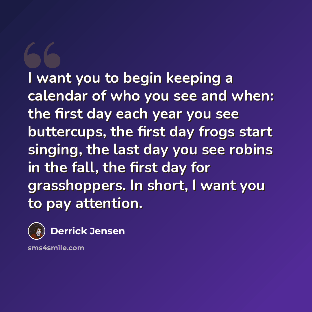 “I want you to begin keeping a calendar of who you see and when: the first day each year you see buttercups, the first day frogs start singing, the last day you see robins in the fall, the first day for grasshoppers. In short, I want you to pay attention.” quote by Derrick Jensen