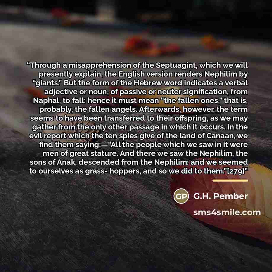 “Through a misapprehension of the Septuagint, which we will presently explain, the English version renders Nephilim by “giants.” But the form of the Hebrew word indicates a verbal adjective or noun, of passive or neuter signification, from Naphal, to fall: hence it must mean “the fallen ones,” that…” quote by G.H. Pember