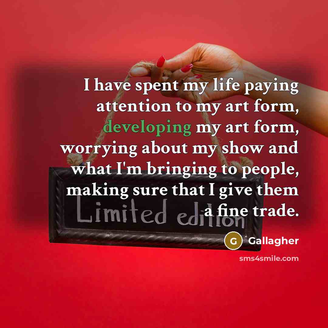 “I have spent my life paying attention to my art form, developing my art form, worrying about my show and what I'm bringing to people, making sure that I give them a fine trade.” quote by Gallagher