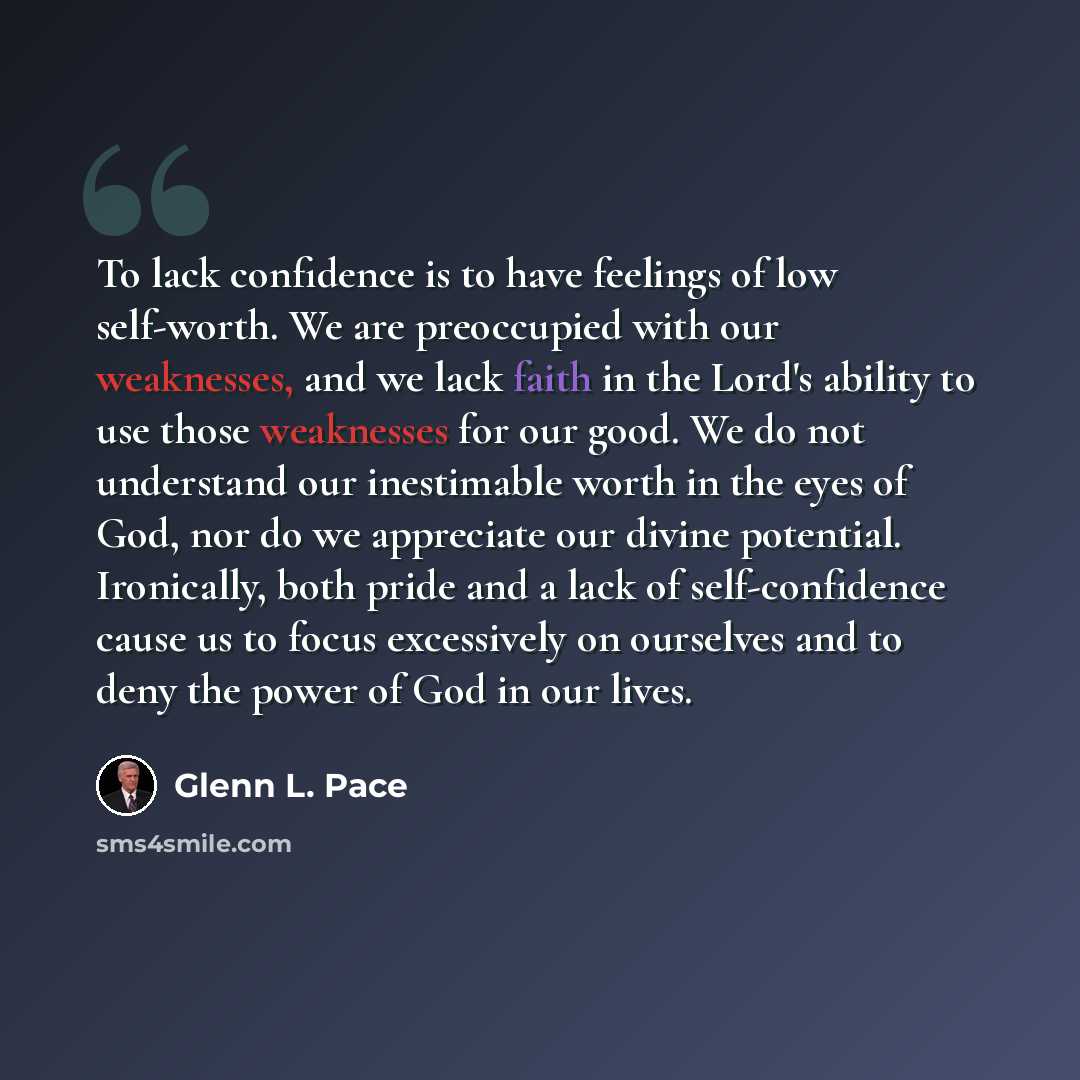 “To lack confidence is to have feelings of low self-worth. We are preoccupied with our weaknesses, and we lack faith in the Lord's ability to use those weaknesses for our good. We do not understand our inestimable worth in the eyes of God, nor do we appreciate our divine potential. Ironically, both…” quote by Glenn L. Pace