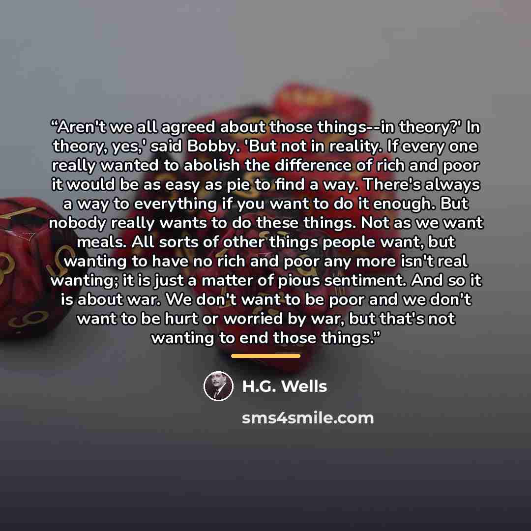 “Aren't we all agreed about those things--in theory?' In theory, yes,' said Bobby. 'But not in reality. If every one really wanted to abolish the difference of rich and poor it would be as easy as pie to find a way. There's always a way to everything if you want to do it enough. But nobody really…” quote by H.G. Wells
