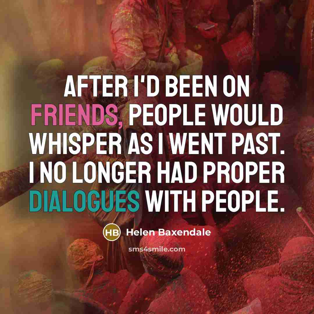 “After I'd been on Friends, people would whisper as I went past. I no longer had proper dialogues with people.” quote by Helen Baxendale