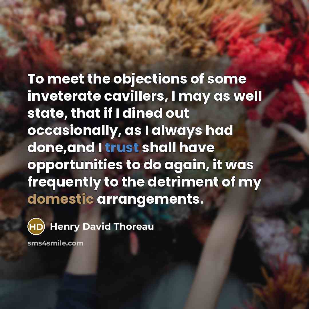 “To meet the objections of some inveterate cavillers, I may as well state, that if I dined out occasionally, as I always had done,and I trust shall have opportunities to do again, it was frequently to the detriment of my domestic arrangements.” quote by Henry David Thoreau