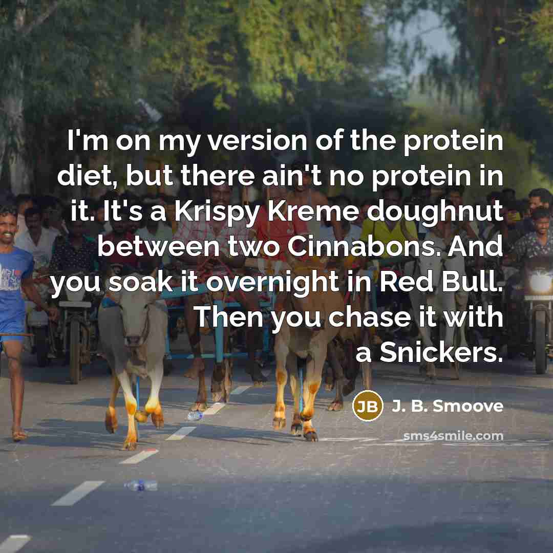 “I'm on my version of the protein diet, but there ain't no protein in it. It's a Krispy Kreme doughnut between two Cinnabons. And you soak it overnight in Red Bull. Then you chase it with a Snickers.” quote by J. B. Smoove