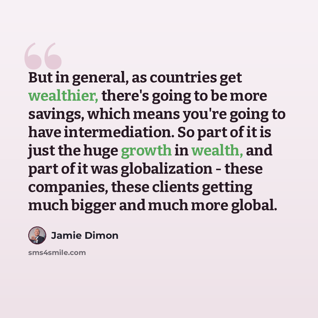 “But in general, as countries get wealthier, there's going to be more savings, which means you're going to have intermediation. So part of it is just the huge growth in wealth, and part of it was globalization - these companies, these clients getting much bigger and much more global.” quote by Jamie Dimon