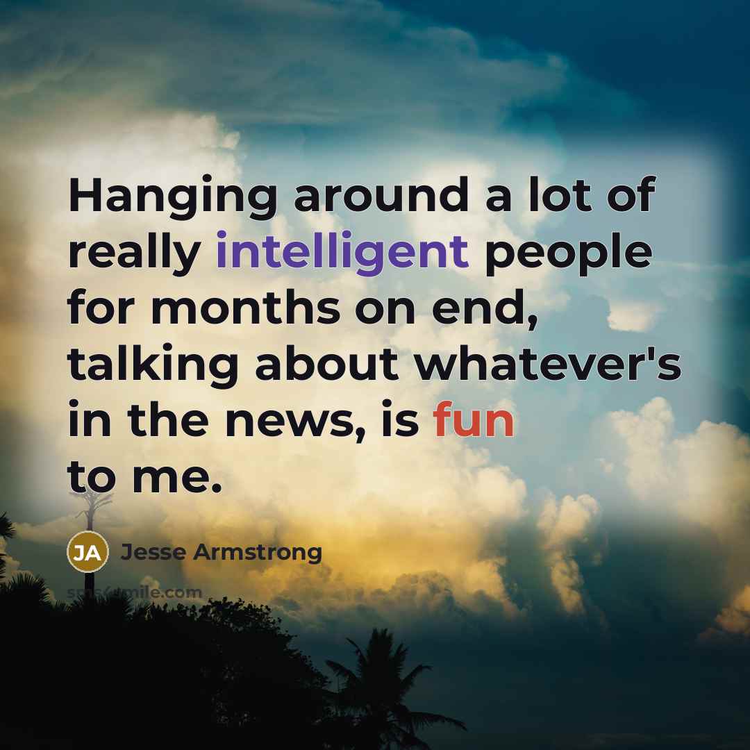 “Hanging around a lot of really intelligent people for months on end, talking about whatever's in the news, is fun to me.” quote by Jesse Armstrong