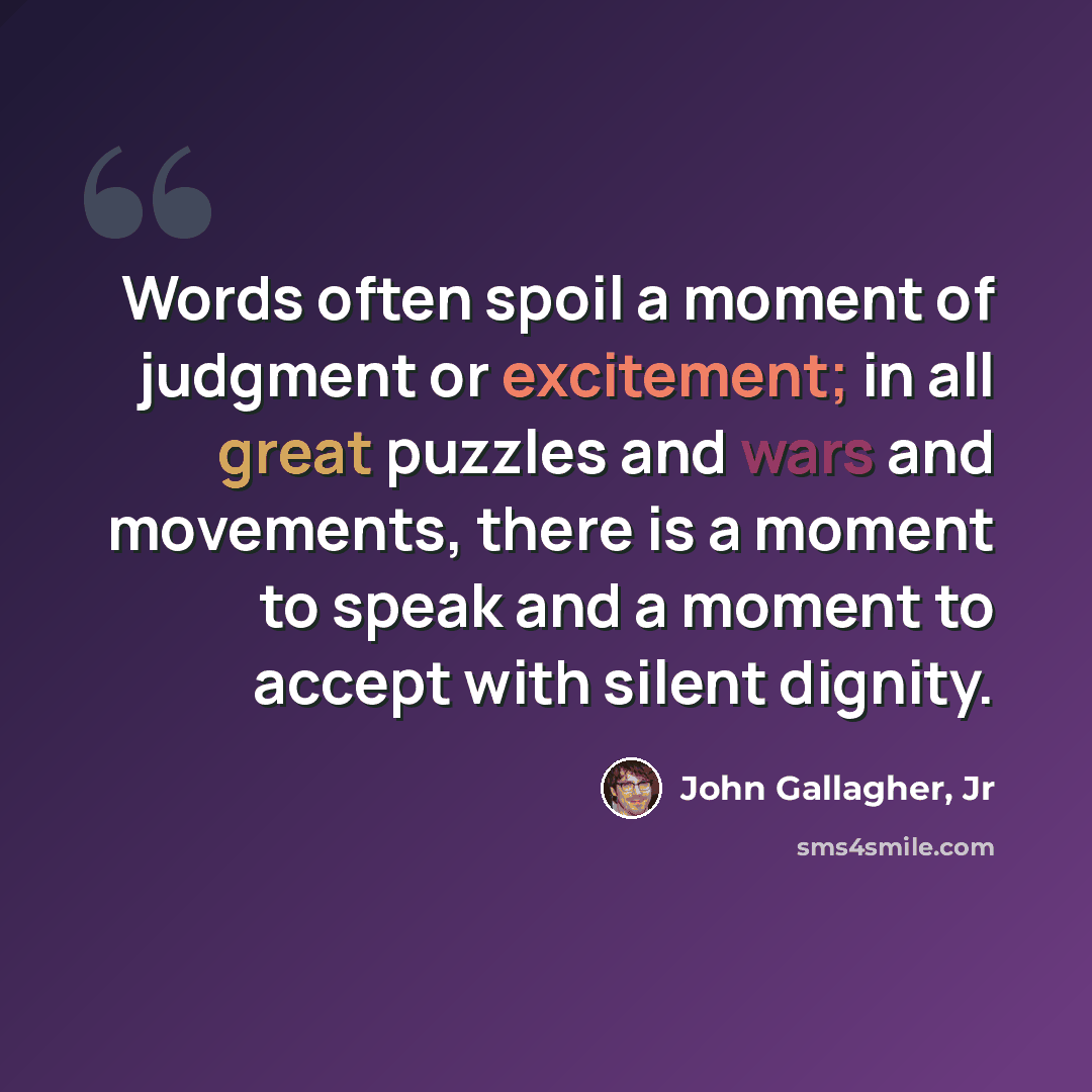 “Words often spoil a moment of judgment or excitement; in all great puzzles and wars and movements, there is a moment to speak and a moment to accept with silent dignity.” quote by John Gallagher, Jr