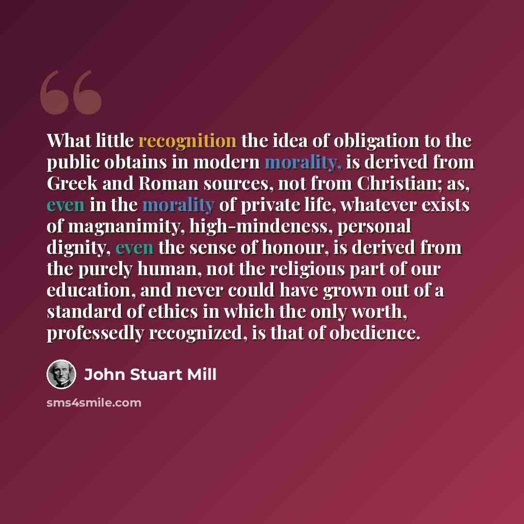 “What little recognition the idea of obligation to the public obtains in modern morality, is derived from Greek and Roman sources, not from Christian; as, even in the morality of private life, whatever exists of magnanimity, high-mindeness, personal dignity, even the sense of honour, is derived…” quote by John Stuart Mill