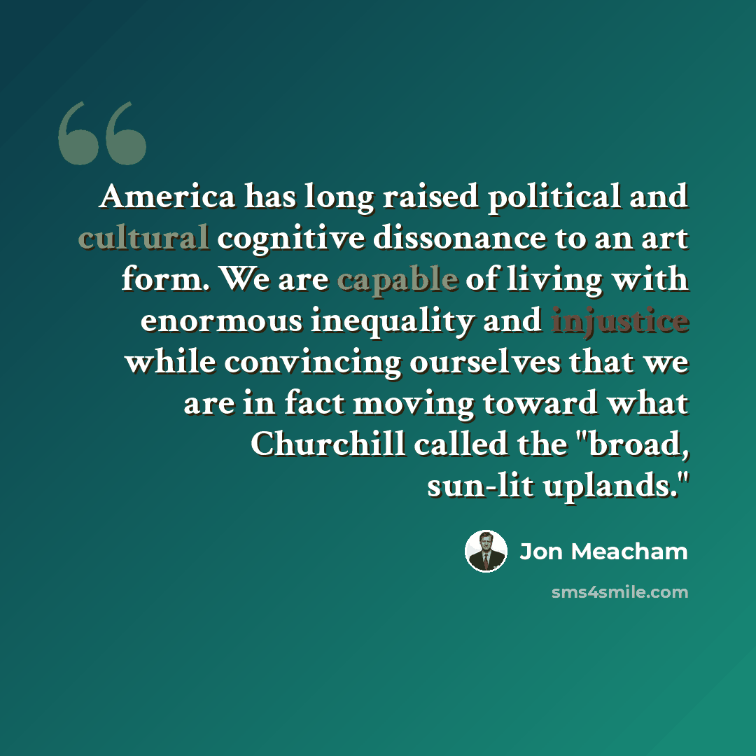 “America has long raised political and cultural cognitive dissonance to an art form. We are capable of living with enormous inequality and injustice while convincing ourselves that we are in fact moving toward what Churchill called the "broad, sun-lit uplands."” quote by Jon Meacham
