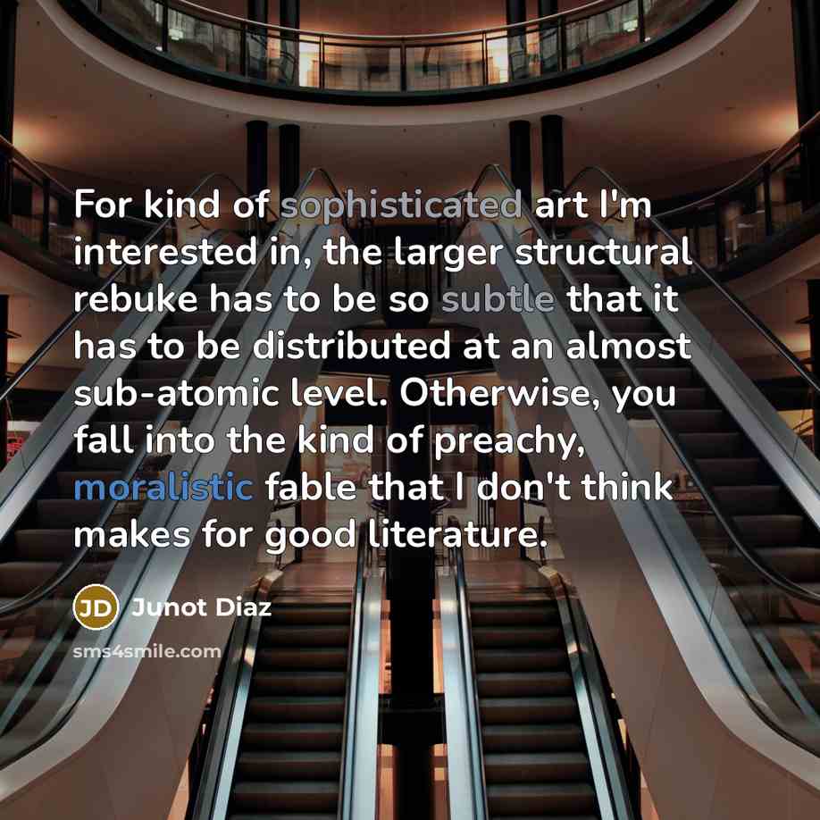 “For kind of sophisticated art I'm interested in, the larger structural rebuke has to be so subtle that it has to be distributed at an almost sub-atomic level. Otherwise, you fall into the kind of preachy, moralistic fable that I don't think makes for good literature.” quote by Junot Diaz