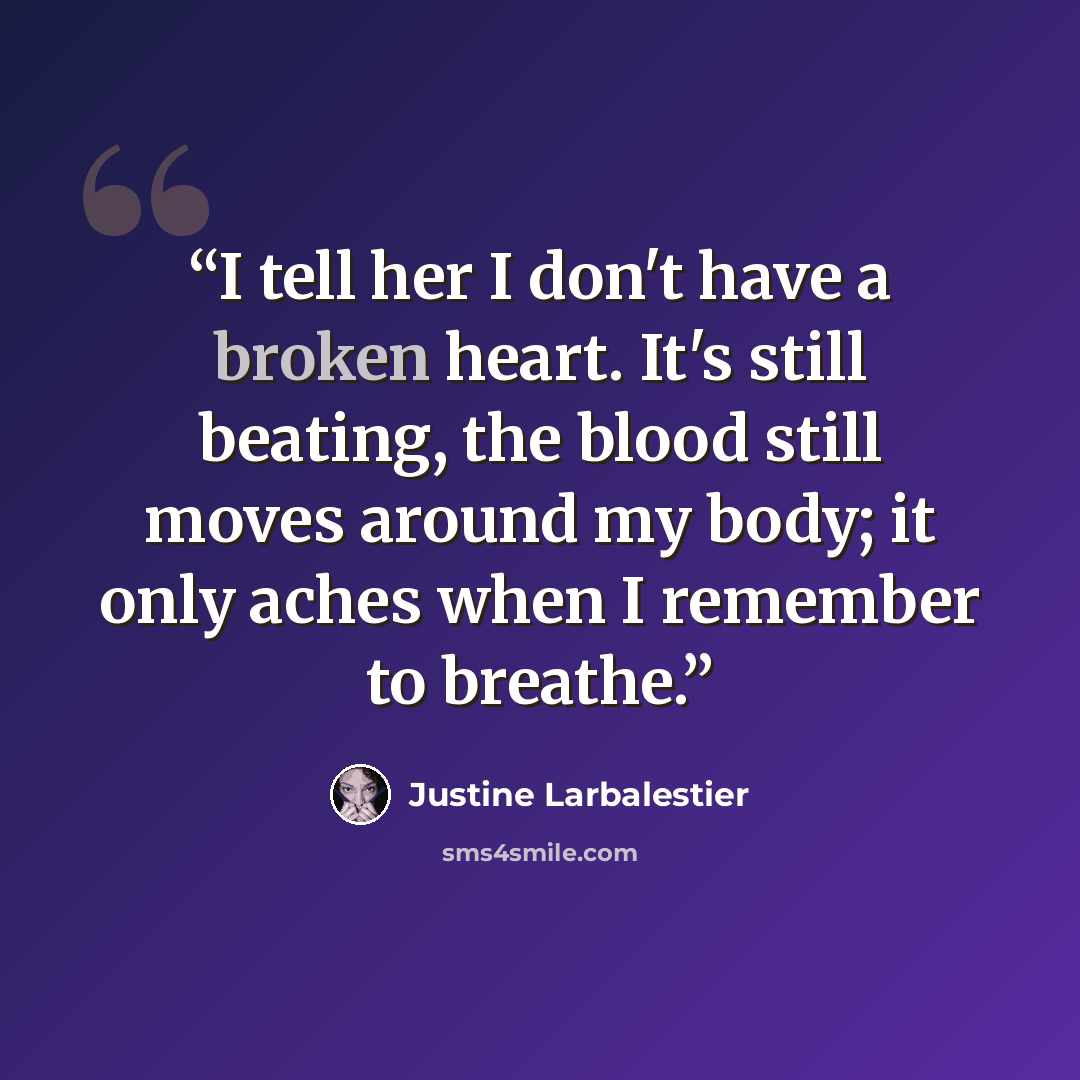 “I tell her I don't have a broken heart. It's still beating, the blood still moves around my body; it only aches when I remember to breathe.” quote by Justine Larbalestier