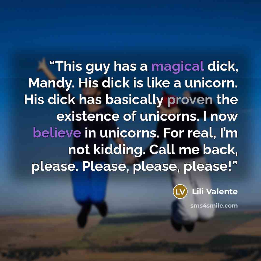 “This guy has a magical dick, Mandy. His dick is like a unicorn. His dick has basically proven the existence of unicorns. I now believe in unicorns. For real, I’m not kidding. Call me back, please. Please, please, please!” quote by Lili Valente