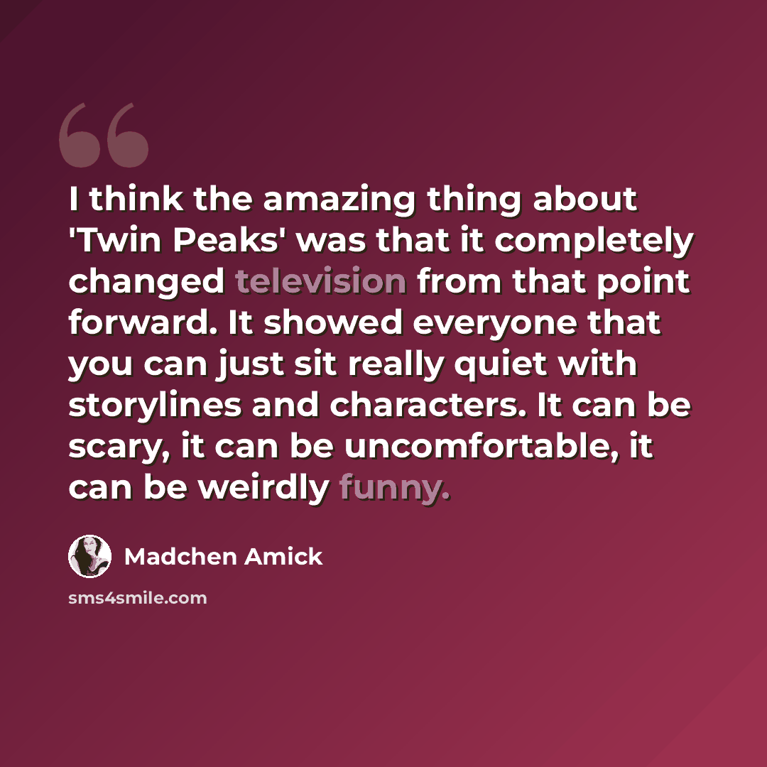 “I think the amazing thing about 'Twin Peaks' was that it completely changed television from that point forward. It showed everyone that you can just sit really quiet with storylines and characters. It can be scary, it can be uncomfortable, it can be weirdly funny.” quote by Madchen Amick