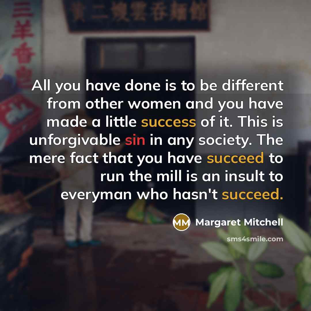 “All you have done is to be different from other women and you have made a little success of it. This is unforgivable sin in any society. The mere fact that you have succeed to run the mill is an insult to everyman who hasn't succeed.” quote by Margaret Mitchell