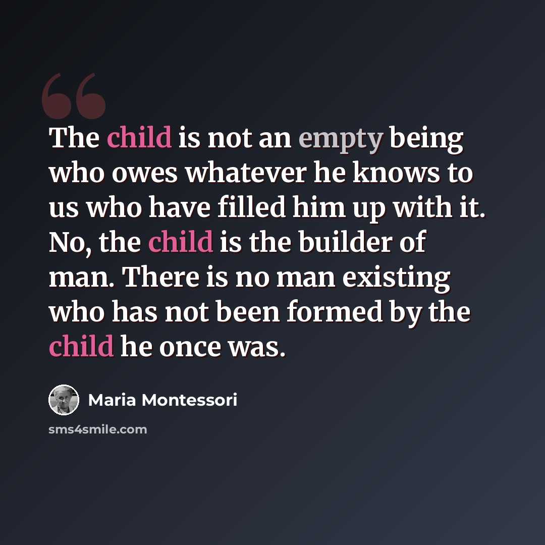 “The child is not an empty being who owes whatever he knows to us who have filled him up with it. No, the child is the builder of man. There is no man existing who has not been formed by the child he once was.” quote by Maria Montessori