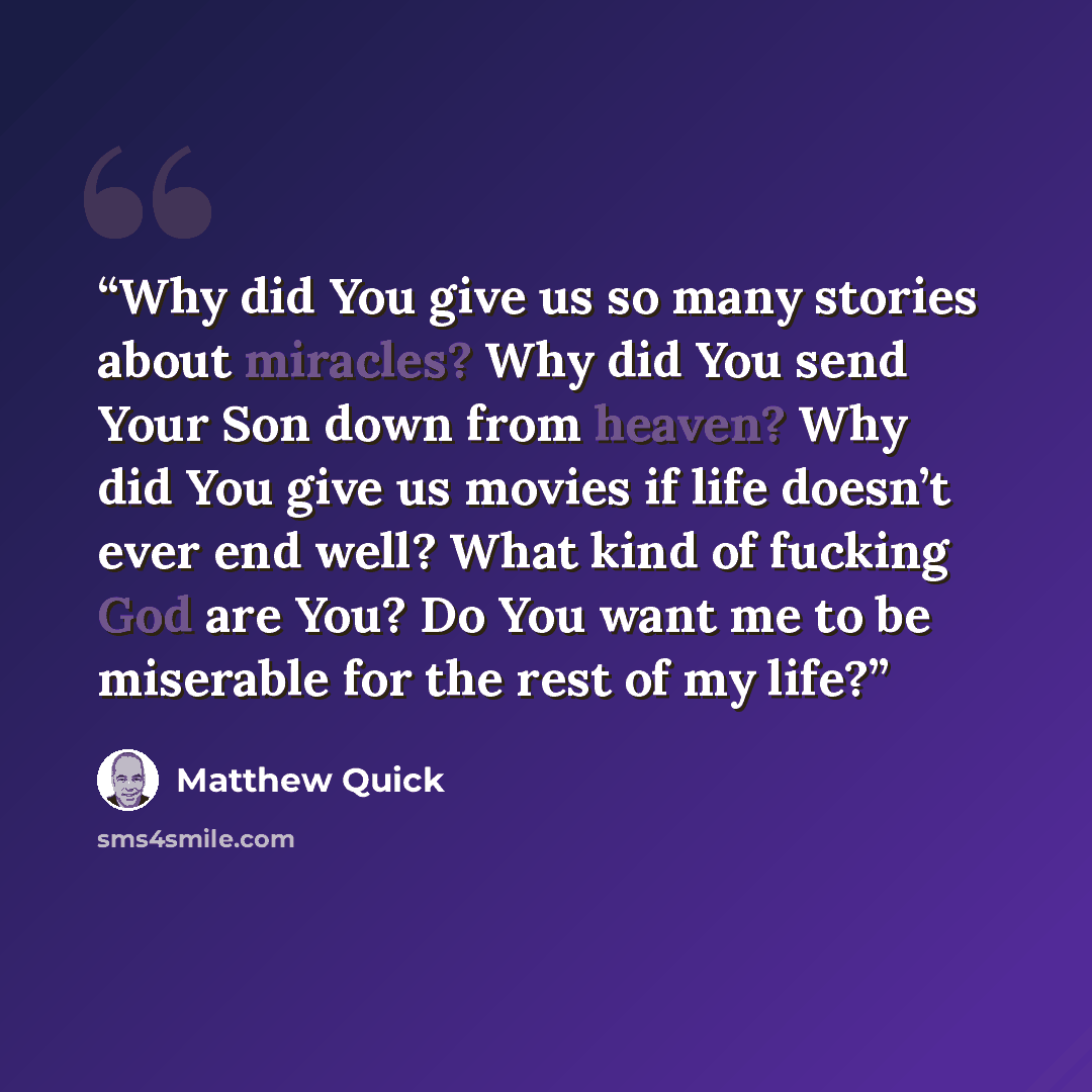 “Why did You give us so many stories about miracles? Why did You send Your Son down from heaven? Why did You give us movies if life doesn’t ever end well? What kind of fucking God are You? Do You want me to be miserable for the rest of my life?” quote by Matthew Quick