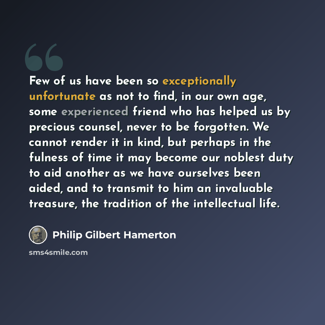 “Few of us have been so exceptionally unfortunate as not to find, in our own age, some experienced friend who has helped us by precious counsel, never to be forgotten. We cannot render it in kind, but perhaps in the fulness of time it may become our noblest duty to aid another as we have ourselves…” quote by Philip Gilbert Hamerton