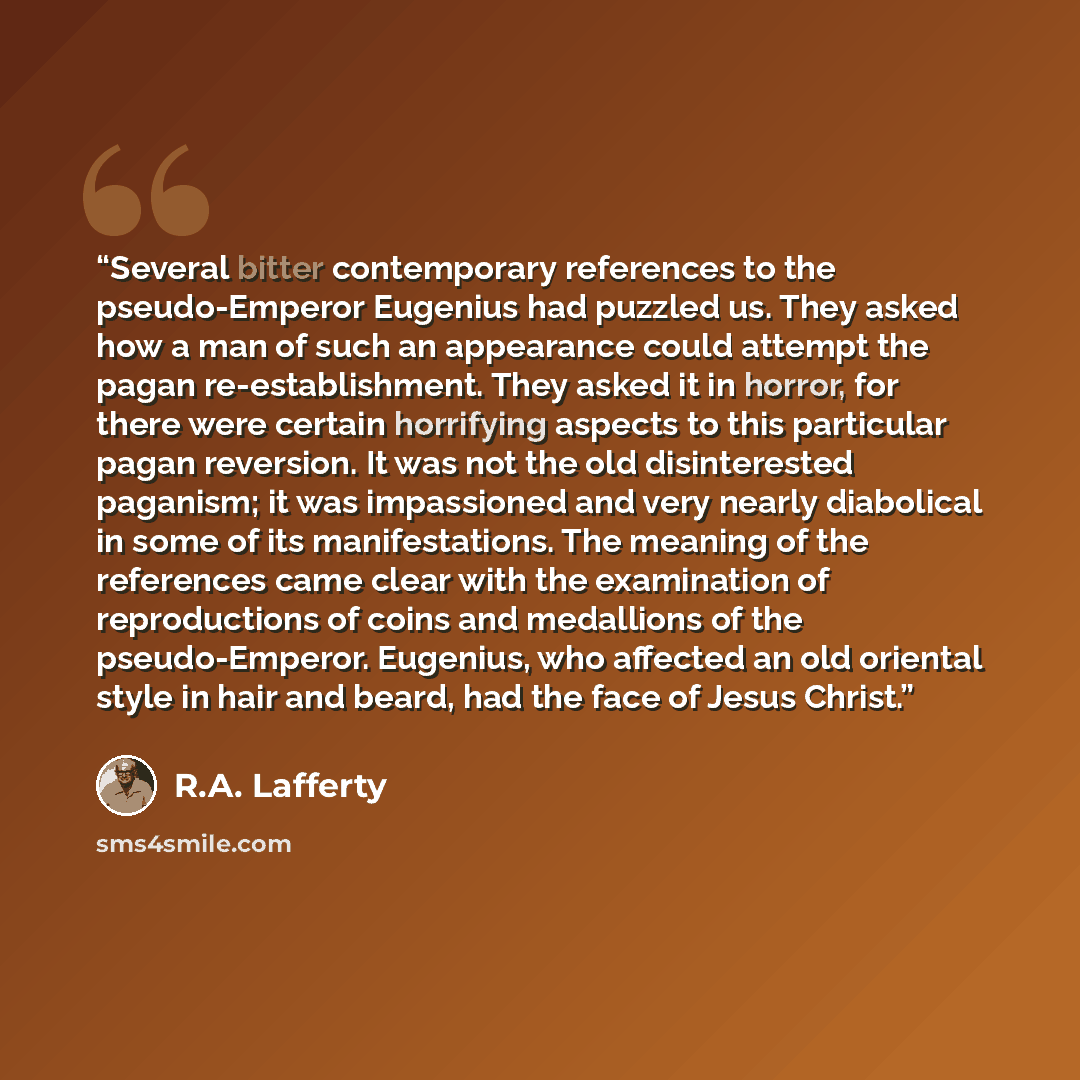 “Several bitter contemporary references to the pseudo-Emperor Eugenius had puzzled us. They asked how a man of such an appearance could attempt the pagan re-establishment. They asked it in horror, for there were certain horrifying aspects to this particular pagan reversion. It was not the old…” quote by R.A. Lafferty