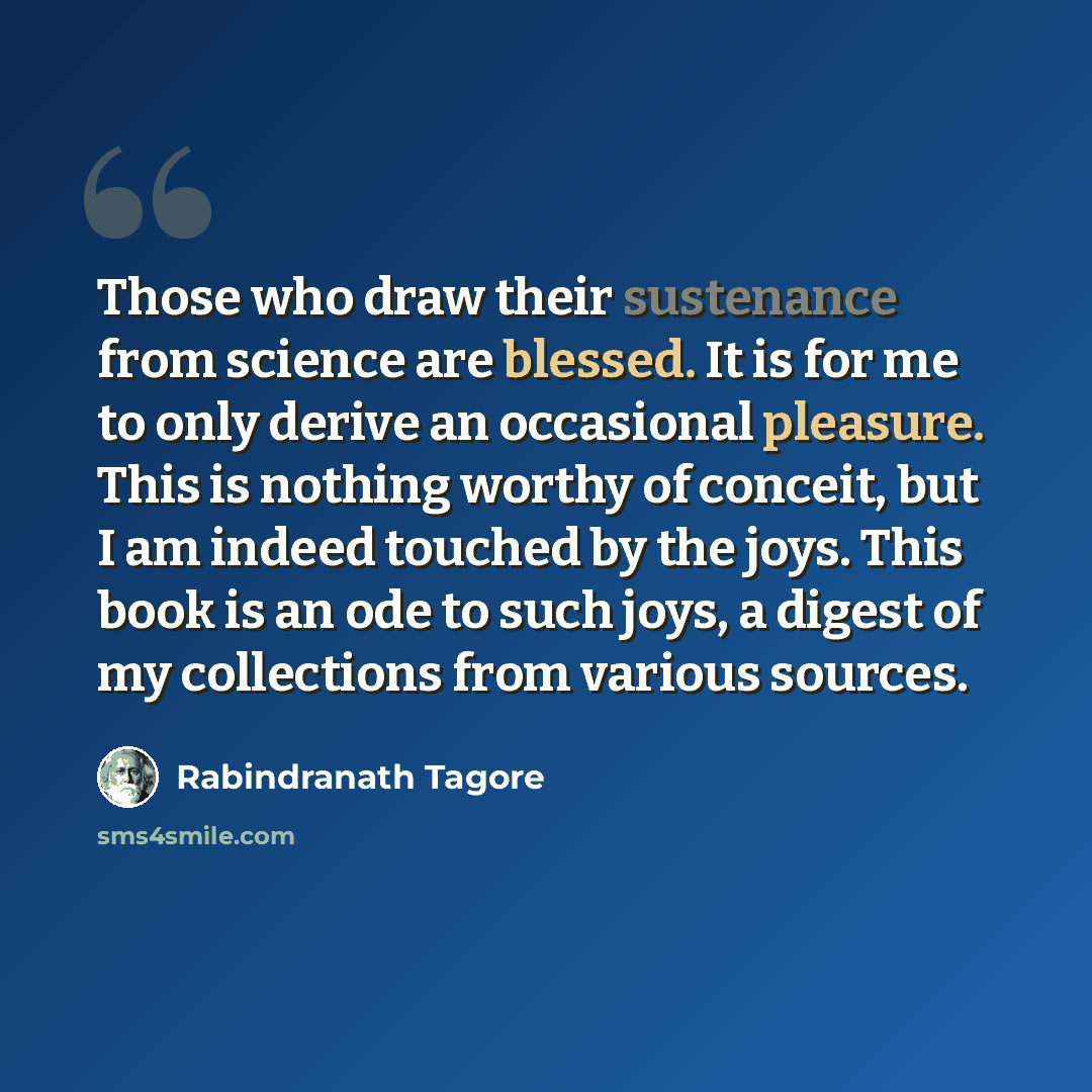 “Those who draw their sustenance from science are blessed. It is for me to only derive an occasional pleasure. This is nothing worthy of conceit, but I am indeed touched by the joys. This book is an ode to such joys, a digest of my collections from various sources.” quote by Rabindranath Tagore