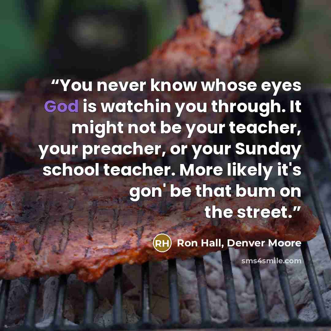 “You never know whose eyes God is watchin you through. It might not be your teacher, your preacher, or your Sunday school teacher. More likely it's gon' be that bum on the street.” quote by Ron Hall, Denver Moore