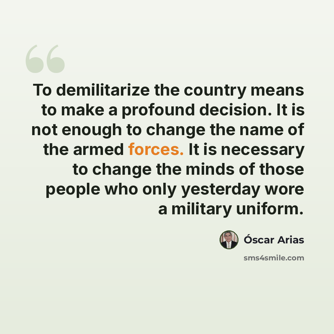“To demilitarize the country means to make a profound decision. It is not enough to change the name of the armed forces. It is necessary to change the minds of those people who only yesterday wore a military uniform.” quote by Óscar Arias