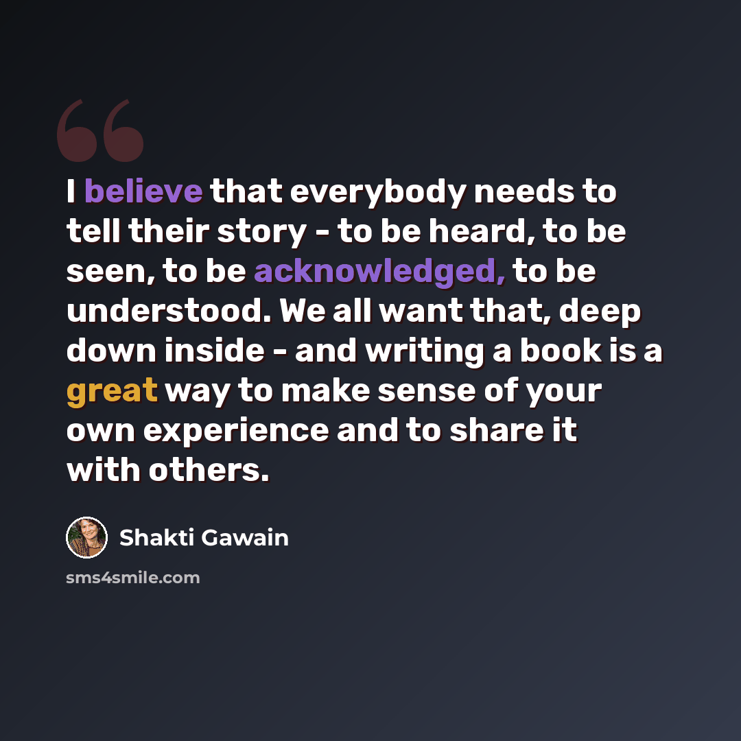 “I believe that everybody needs to tell their story - to be heard, to be seen, to be acknowledged, to be understood. We all want that, deep down inside - and writing a book is a great way to make sense of your own experience and to share it with others.” quote by Shakti Gawain