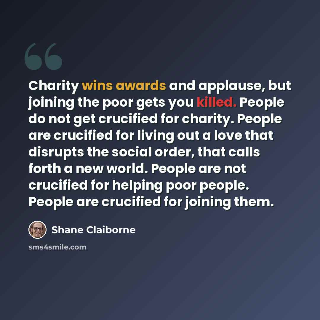 “Charity wins awards and applause, but joining the poor gets you killed. People do not get crucified for charity. People are crucified for living out a love that disrupts the social order, that calls forth a new world. People are not crucified for helping poor people. People are crucified for…” quote by Shane Claiborne
