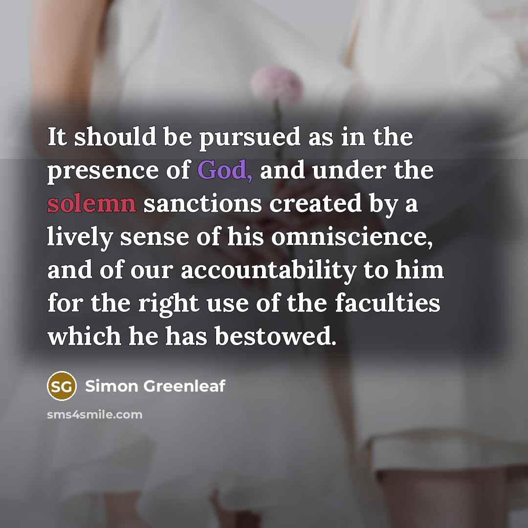 “It should be pursued as in the presence of God, and under the solemn sanctions created by a lively sense of his omniscience, and of our accountability to him for the right use of the faculties which he has bestowed.” quote by Simon Greenleaf