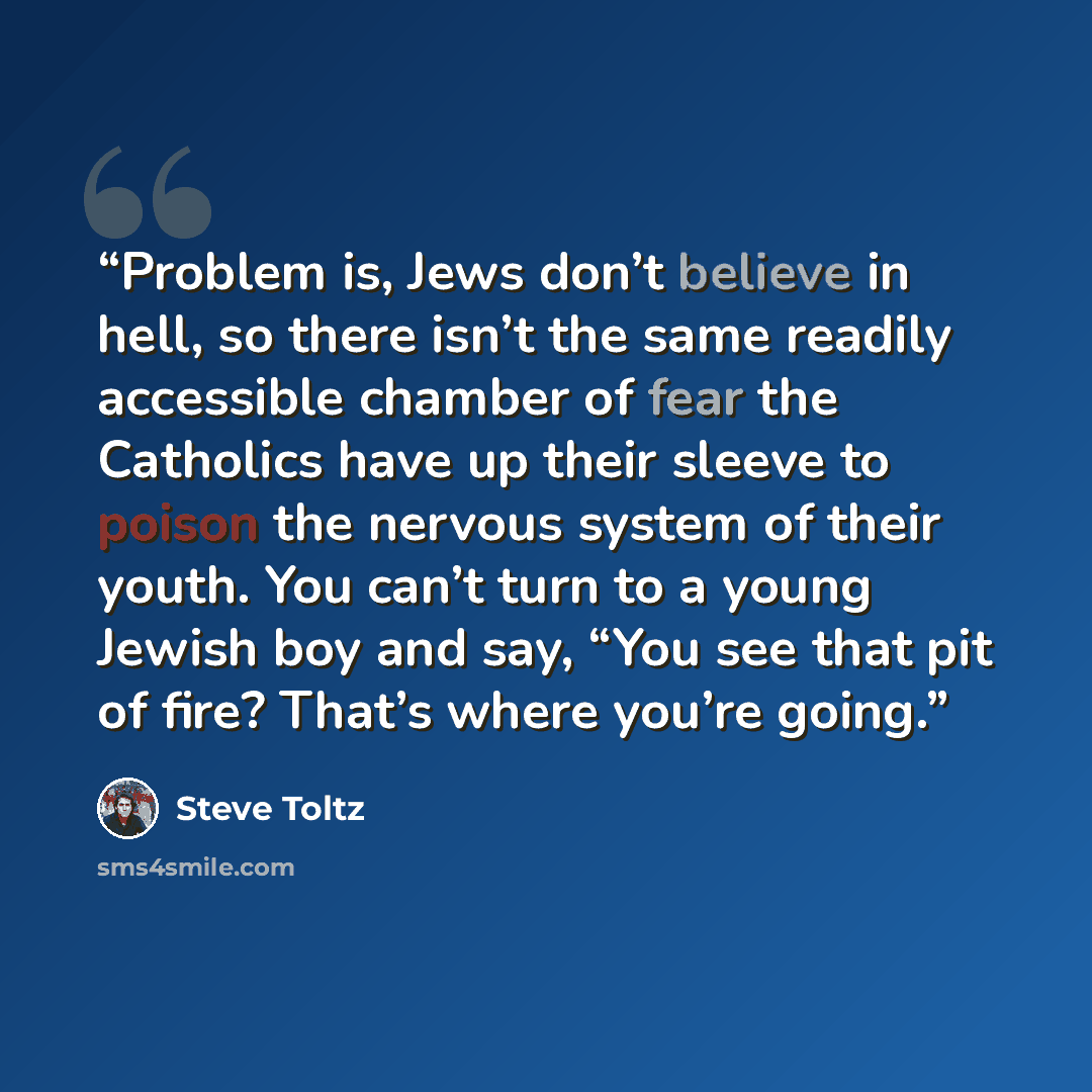 “Problem is, Jews don’t believe in hell, so there isn’t the same readily accessible chamber of fear the Catholics have up their sleeve to poison the nervous system of their youth. You can’t turn to a young Jewish boy and say, “You see that pit of fire? That’s where you’re going.” quote by Steve Toltz