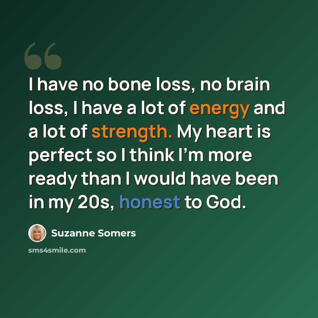 “I have no bone loss, no brain loss, I have a lot of energy and a lot of strength. My heart is perfect so I think I'm more ready than I would have been in my 20s, honest to God.” quote by Suzanne Somers