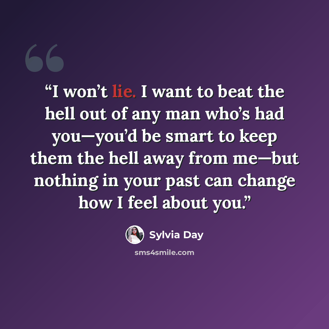 “I won’t lie. I want to beat the hell out of any man who’s had you—you’d be smart to keep them the hell away from me—but nothing in your past can change how I feel about you.” quote by Sylvia Day