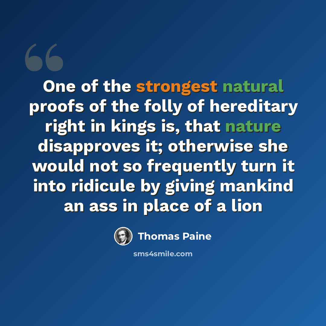 “One of the strongest natural proofs of the folly of hereditary right in kings is, that nature disapproves it; otherwise she would not so frequently turn it into ridicule by giving mankind an ass in place of a lion” quote by Thomas Paine