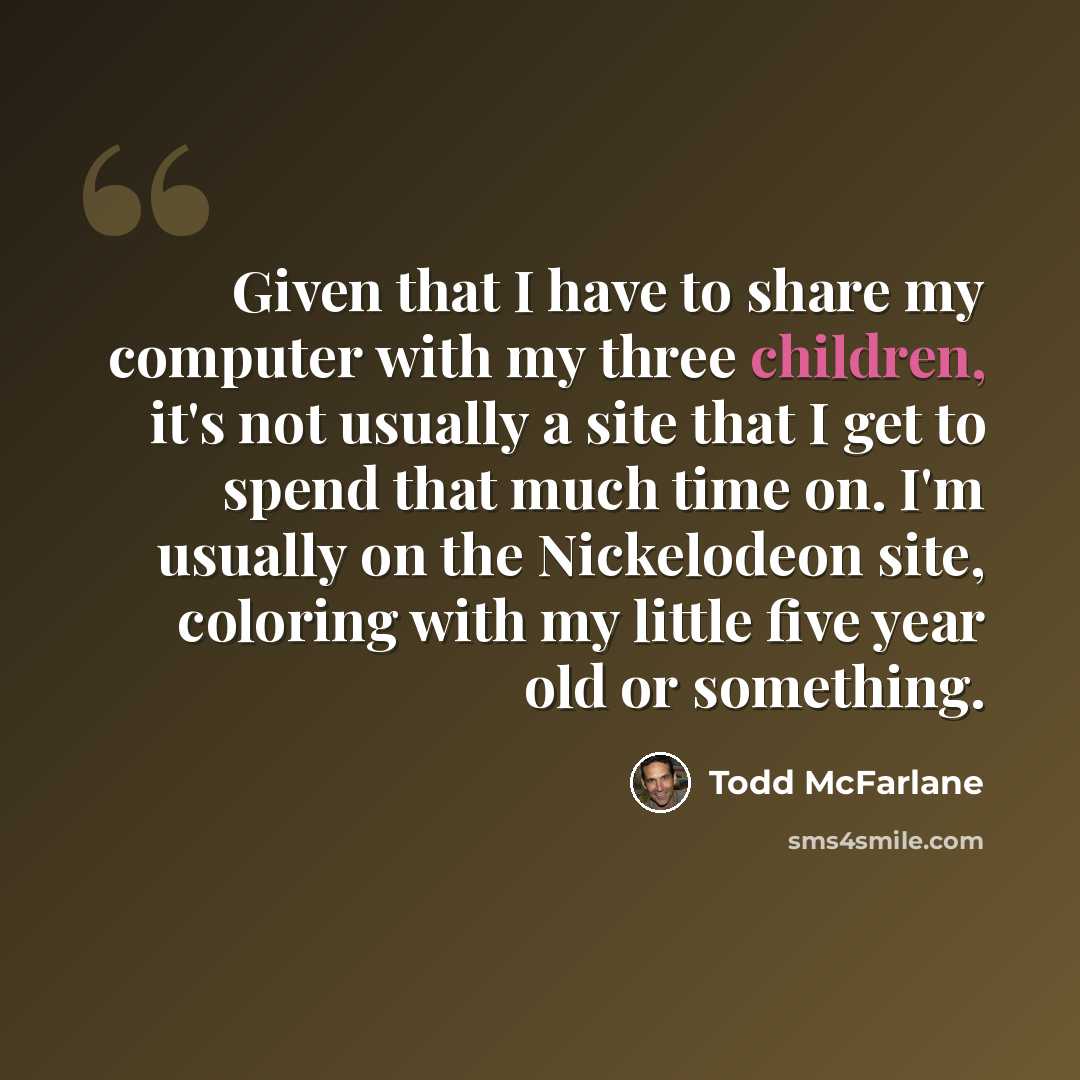“Given that I have to share my computer with my three children, it's not usually a site that I get to spend that much time on. I'm usually on the Nickelodeon site, coloring with my little five year old or something.” quote by Todd McFarlane