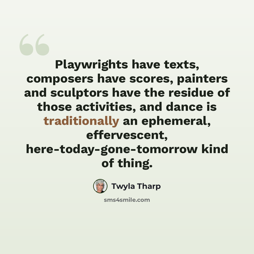 “Playwrights have texts, composers have scores, painters and sculptors have the residue of those activities, and dance is traditionally an ephemeral, effervescent, here-today-gone-tomorrow kind of thing.” quote by Twyla Tharp