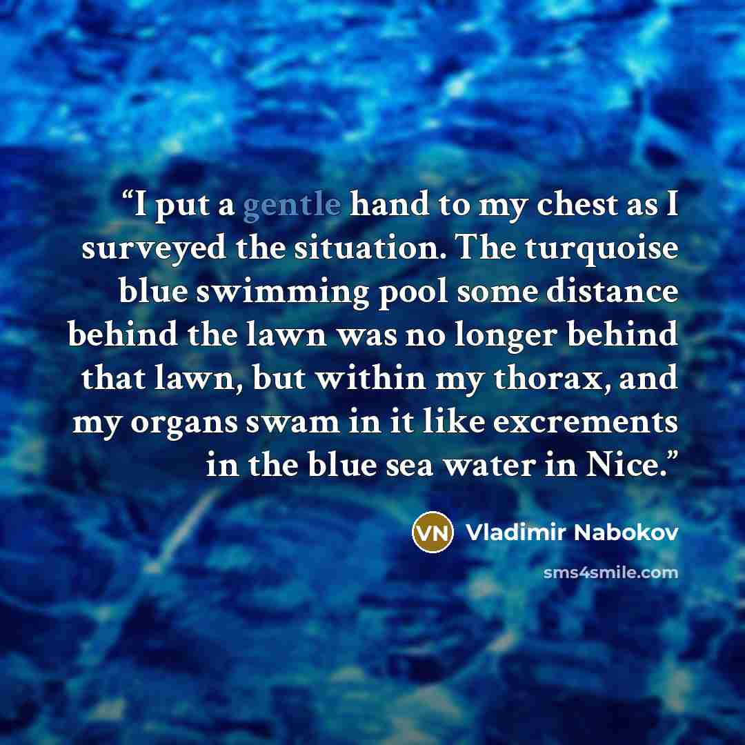 “I put a gentle hand to my chest as I surveyed the situation. The turquoise blue swimming pool some distance behind the lawn was no longer behind that lawn, but within my thorax, and my organs swam in it like excrements in the blue sea water in Nice.” quote by Vladimir Nabokov