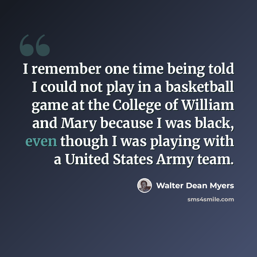 “I remember one time being told I could not play in a basketball game at the College of William and Mary because I was black, even though I was playing with a United States Army team.” quote by Walter Dean Myers